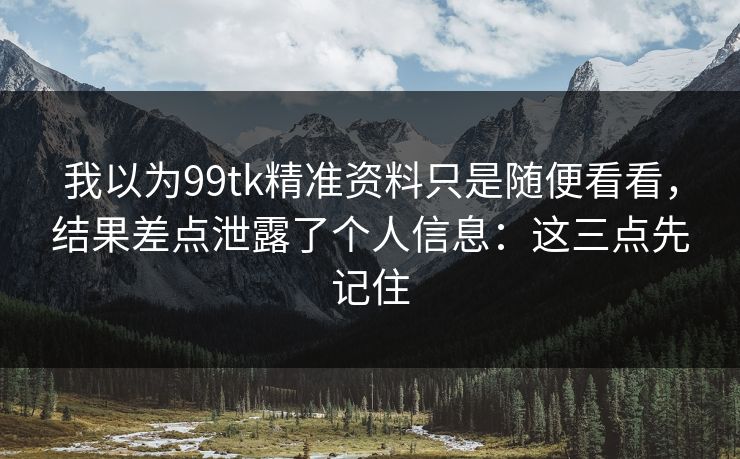 我以为99tk精准资料只是随便看看，结果差点泄露了个人信息：这三点先记住