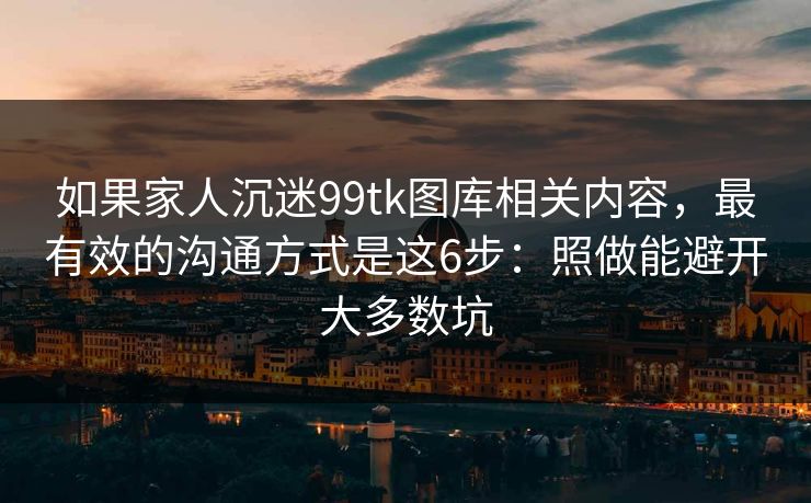 如果家人沉迷99tk图库相关内容,最有效的沟通方式是这6步:照做能避开大多数坑 如果家人沉迷99tk图库相关内容,最有效的沟通方式是这6步:照做能避开大多数坑