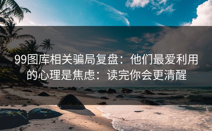 99图库相关骗局复盘：他们最爱利用的心理是焦虑：读完你会更清醒