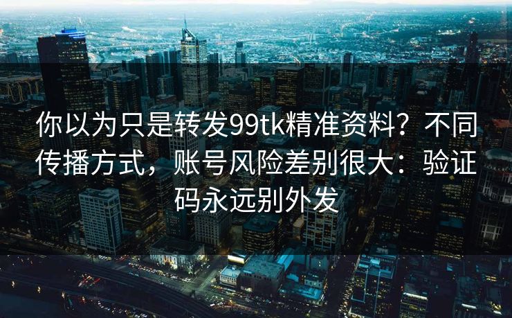 你以为只是转发99tk精准资料？不同传播方式，账号风险差别很大：验证码永远别外发