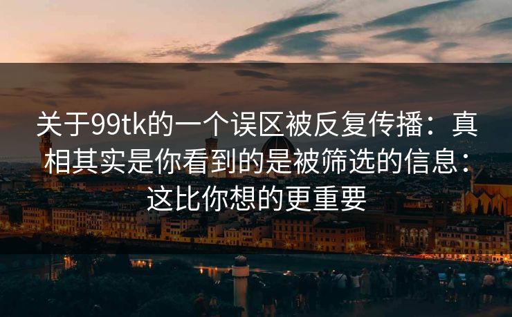 关于99tk的一个误区被反复传播:真相其实是你看到的是被筛选的信息:这比你想的更重要 关于99tk的一个误区被反复传播:真相其实是你看到的是被筛选的信息:这比你想的更重要