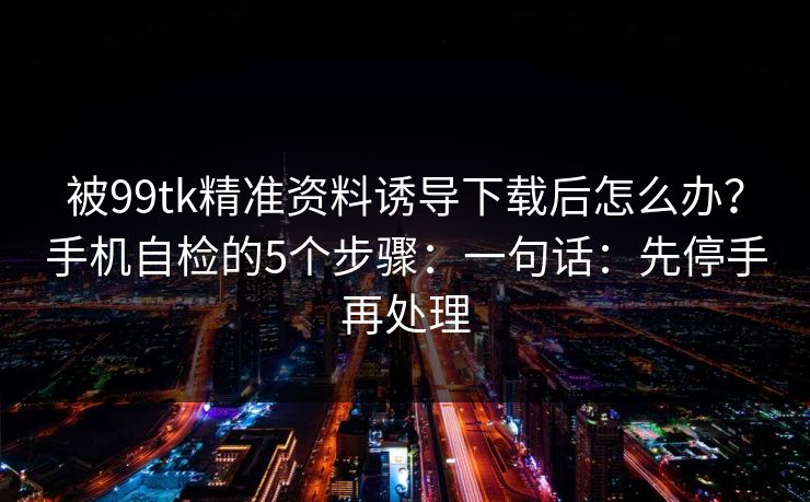 被99tk精准资料诱导下载后怎么办?手机自检的5个步骤:一句话:先停手再处理 被99tk精准资料诱导下载后怎么办?手机自检的5个步骤:一句话:先停手再处理