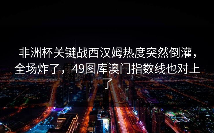 非洲杯关键战西汉姆热度突然倒灌,全场炸了,49图库澳门指数线也对上了 非洲杯关键战西汉姆热度突然倒灌,全场炸了,49图库澳门指数线也对上了