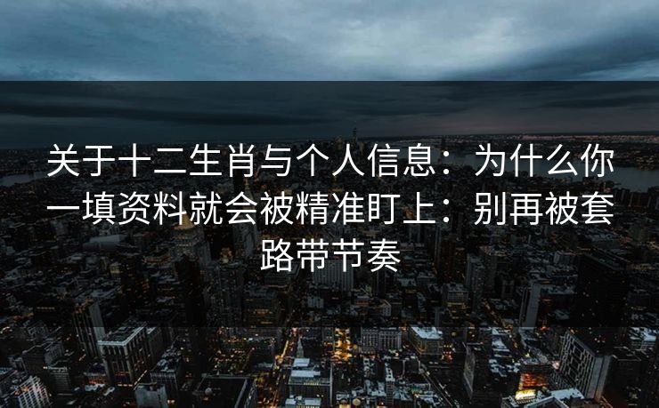 关于十二生肖与个人信息:为什么你一填资料就会被精准盯上:别再被套路带节奏 关于十二生肖与个人信息:为什么你一填资料就会被精准盯上:别再被套路带节奏