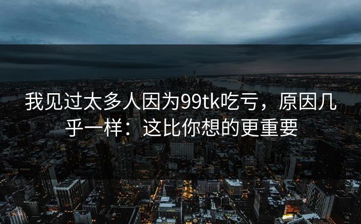 我见过太多人因为99tk吃亏,原因几乎一样:这比你想的更重要 我见过太多人因为99tk吃亏,原因几乎一样:这比你想的更重要