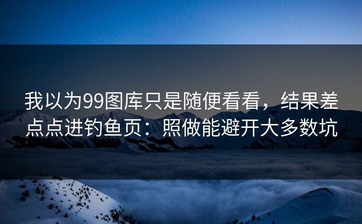 我以为99图库只是随便看看，结果差点点进钓鱼页：照做能避开大多数坑